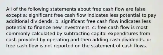 All of the following statements about free cash flow are false except a: significant free cash flow indicates less potential to pay additional dividends. b: significant free cash flow indicates less potential to finance new investment. c: free cash flow is most commonly calculated by subtracting capital expenditures from cash provided by operating and then adding cash dividends. d: free cash flow is not reported on the statement of cash flows.