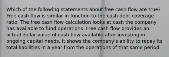 Which of the following statements about free cash flow are true? Free cash flow is similar in function to the cash debt coverage ratio. The free cash flow calculation looks at cash the company has available to fund operations. Free cash flow provides an actual dollar value of cash flow available after investing in ongoing capital needs. It shows the company's ability to repay its total liabilities in a year from the operations of that same period.