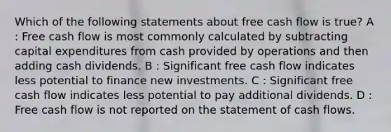 Which of the following statements about free cash flow is true? A : Free cash flow is most commonly calculated by subtracting capital expenditures from cash provided by operations and then adding cash dividends. B : Significant free cash flow indicates less potential to finance new investments. C : Significant free cash flow indicates less potential to pay additional dividends. D : Free cash flow is not reported on the statement of cash flows.