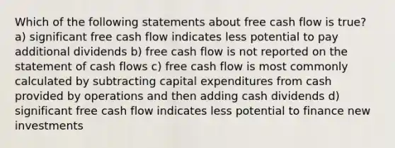 Which of the following statements about free cash flow is true? a) significant free cash flow indicates less potential to pay additional dividends b) free cash flow is not reported on the statement of cash flows c) free cash flow is most commonly calculated by subtracting capital expenditures from cash provided by operations and then adding cash dividends d) significant free cash flow indicates less potential to finance new investments