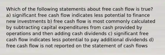 Which of the following statements about free cash flow is true? a) significant free cash flow indicates less potential to finance new investments b) free cash flow is most commonly calculated by subtracting capital expenditures from cash provided by operations and then adding cash dividends c) significant free cash flow indicates less potential to pay additional dividends d) free cash flow is not reported on the statement of cash flows