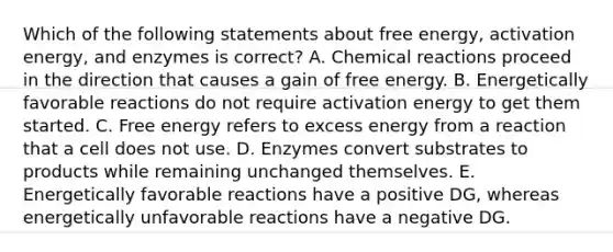 Which of the following statements about free energy, activation energy, and enzymes is correct? A. Chemical reactions proceed in the direction that causes a gain of free energy. B. Energetically favorable reactions do not require activation energy to get them started. C. Free energy refers to excess energy from a reaction that a cell does not use. D. Enzymes convert substrates to products while remaining unchanged themselves. E. Energetically favorable reactions have a positive DG, whereas energetically unfavorable reactions have a negative DG.