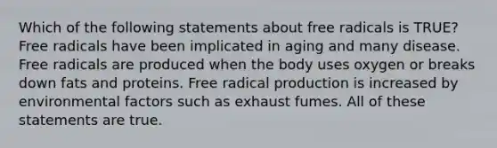 Which of the following statements about free radicals is TRUE? Free radicals have been implicated in aging and many disease. Free radicals are produced when the body uses oxygen or breaks down fats and proteins. Free radical production is increased by environmental factors such as exhaust fumes. All of these statements are true.