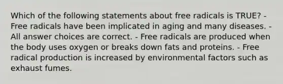 Which of the following statements about free radicals is TRUE? - Free radicals have been implicated in aging and many diseases. - All answer choices are correct. - Free radicals are produced when the body uses oxygen or breaks down fats and proteins. - Free radical production is increased by environmental factors such as exhaust fumes.