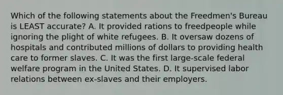 Which of the following statements about the Freedmen's Bureau is LEAST accurate? A. It provided rations to freedpeople while ignoring the plight of white refugees. B. It oversaw dozens of hospitals and contributed millions of dollars to providing health care to former slaves. C. It was the first large-scale federal welfare program in the United States. D. It supervised labor relations between ex-slaves and their employers.