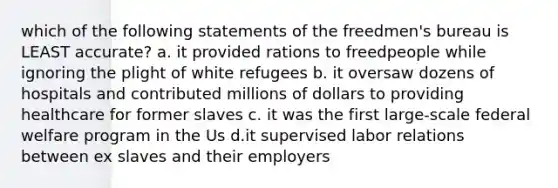 which of the following statements of the freedmen's bureau is LEAST accurate? a. it provided rations to freedpeople while ignoring the plight of white refugees b. it oversaw dozens of hospitals and contributed millions of dollars to providing healthcare for former slaves c. it was the first large-scale federal welfare program in the Us d.it supervised labor relations between ex slaves and their employers