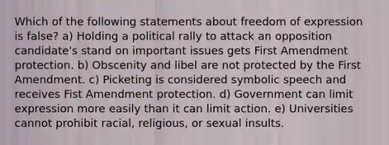 Which of the following statements about freedom of expression is false? a) Holding a political rally to attack an opposition candidate's stand on important issues gets First Amendment protection. b) Obscenity and libel are not protected by the First Amendment. c) Picketing is considered symbolic speech and receives Fist Amendment protection. d) Government can limit expression more easily than it can limit action. e) Universities cannot prohibit racial, religious, or sexual insults.