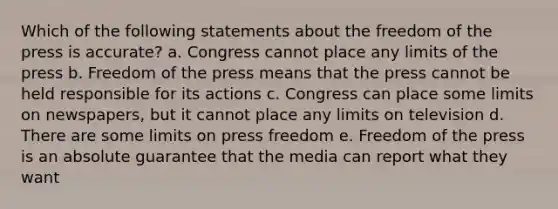 Which of the following statements about the freedom of the press is accurate? a. Congress cannot place any limits of the press b. Freedom of the press means that the press cannot be held responsible for its actions c. Congress can place some limits on newspapers, but it cannot place any limits on television d. There are some limits on press freedom e. Freedom of the press is an absolute guarantee that the media can report what they want