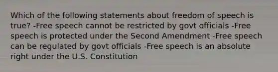 Which of the following statements about freedom of speech is true? -Free speech cannot be restricted by govt officials -Free speech is protected under the Second Amendment -Free speech can be regulated by govt officials -Free speech is an absolute right under the U.S. Constitution