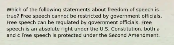 Which of the following statements about freedom of speech is true? Free speech cannot be restricted by government officials. Free speech can be regulated by government officials. Free speech is an absolute right under the U.S. Constitution. both a and c Free speech is protected under the Second Amendment.