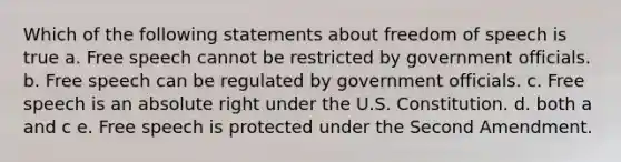 Which of the following statements about freedom of speech is true a. Free speech cannot be restricted by government officials. b. Free speech can be regulated by government officials. c. Free speech is an absolute right under the U.S. Constitution. d. both a and c e. Free speech is protected under the Second Amendment.