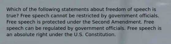 Which of the following statements about freedom of speech is true? Free speech cannot be restricted by government officials. Free speech is protected under the Second Amendment. Free speech can be regulated by government officials. Free speech is an absolute right under the U.S. Constitution.