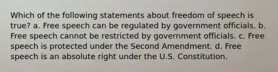 Which of the following statements about freedom of speech is true? a. Free speech can be regulated by government officials. b. Free speech cannot be restricted by government officials. c. Free speech is protected under the Second Amendment. d. Free speech is an absolute right under the U.S. Constitution.