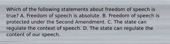 Which of the following statements about freedom of speech is true? A. Freedom of speech is absolute. B. Freedom of speech is protected under the Second Amendment. C. The state can regulate the context of speech. D. The state can regulate the content of our speech.