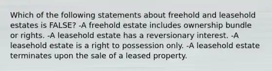 Which of the following statements about freehold and leasehold estates is FALSE? -A freehold estate includes ownership bundle or rights. -A leasehold estate has a reversionary interest. -A leasehold estate is a right to possession only. -A leasehold estate terminates upon the sale of a leased property.