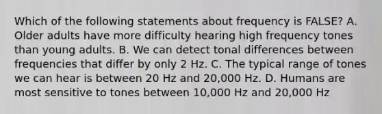 Which of the following statements about frequency is FALSE? A. Older adults have more difficulty hearing high frequency tones than young adults. B. We can detect tonal differences between frequencies that differ by only 2 Hz. C. The typical range of tones we can hear is between 20 Hz and 20,000 Hz. D. Humans are most sensitive to tones between 10,000 Hz and 20,000 Hz