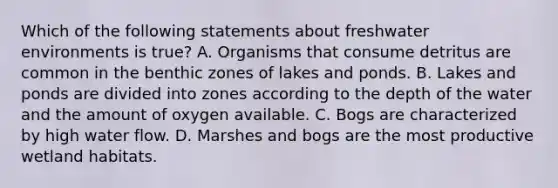 Which of the following statements about freshwater environments is true? A. Organisms that consume detritus are common in the benthic zones of lakes and ponds. B. Lakes and ponds are divided into zones according to the depth of the water and the amount of oxygen available. C. Bogs are characterized by high water flow. D. Marshes and bogs are the most productive wetland habitats.