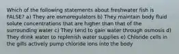 Which of the following statements about freshwater fish is FALSE? a) They are osmoregulators b) They maintain body fluid solute concentrations that are higher than that of the surrounding water c) They tend to gain water through osmosis d) They drink water to replenish water supplies e) Chloride cells in the gills actively pump chloride ions into the body