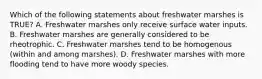 Which of the following statements about freshwater marshes is TRUE? A. Freshwater marshes only receive surface water inputs. B. Freshwater marshes are generally considered to be rheotrophic. C. Freshwater marshes tend to be homogenous (within and among marshes). D. Freshwater marshes with more flooding tend to have more woody species.