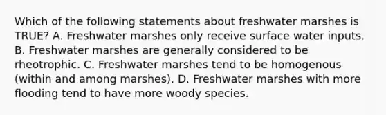 Which of the following statements about freshwater marshes is TRUE? A. Freshwater marshes only receive surface water inputs. B. Freshwater marshes are generally considered to be rheotrophic. C. Freshwater marshes tend to be homogenous (within and among marshes). D. Freshwater marshes with more flooding tend to have more woody species.