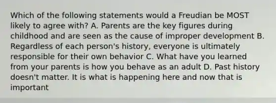 Which of the following statements would a Freudian be MOST likely to agree with? A. Parents are the key figures during childhood and are seen as the cause of improper development B. Regardless of each person's history, everyone is ultimately responsible for their own behavior C. What have you learned from your parents is how you behave as an adult D. Past history doesn't matter. It is what is happening here and now that is important