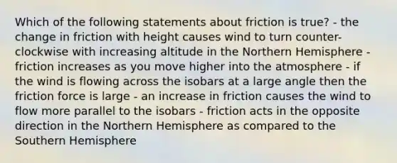 Which of the following statements about friction is true? - the change in friction with height causes wind to turn counter-clockwise with increasing altitude in the Northern Hemisphere - friction increases as you move higher into the atmosphere - if the wind is flowing across the isobars at a large angle then the friction force is large - an increase in friction causes the wind to flow more parallel to the isobars - friction acts in the opposite direction in the Northern Hemisphere as compared to the Southern Hemisphere