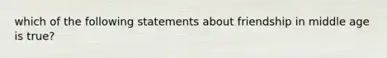 which of the following statements about friendship in middle age is true?