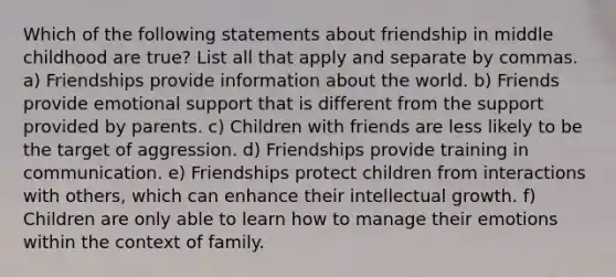 Which of the following statements about friendship in middle childhood are true? List all that apply and separate by commas. a) Friendships provide information about the world. b) Friends provide emotional support that is different from the support provided by parents. c) Children with friends are less likely to be the target of aggression. d) Friendships provide training in communication. e) Friendships protect children from interactions with others, which can enhance their intellectual growth. f) Children are only able to learn how to manage their emotions within the context of family.