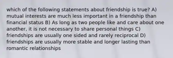 which of the following statements about friendship is true? A) mutual interests are much less important in a friendship than financial status B) As long as two people like and care about one another, it is not necessary to share personal things C) friendships are usually one sided and rarely reciprocal D) friendships are usually more stable and longer lasting than romantic relationships