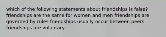 which of the following statements about friendships is false? friendships are the same for women and men friendships are governed by rules friendships usually occur between peers friendships are voluntary