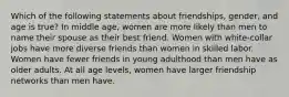 Which of the following statements about friendships, gender, and age is true? In middle age, women are more likely than men to name their spouse as their best friend. Women with white-collar jobs have more diverse friends than women in skilled labor. Women have fewer friends in young adulthood than men have as older adults. At all age levels, women have larger friendship networks than men have.