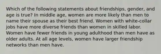 Which of the following statements about friendships, gender, and age is true? In middle age, women are more likely than men to name their spouse as their best friend. Women with white-collar jobs have more diverse friends than women in skilled labor. Women have fewer friends in young adulthood than men have as older adults. At all age levels, women have larger friendship networks than men have.