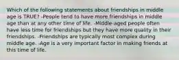 Which of the following statements about friendships in middle age is TRUE? -People tend to have more friendships in middle age than at any other time of life. -Middle-aged people often have less time for friendships but they have more quality in their friendships. -Friendships are typically most complex during middle age. -Age is a very important factor in making friends at this time of life.