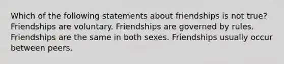 Which of the following statements about friendships is not true? Friendships are voluntary. Friendships are governed by rules. Friendships are the same in both sexes. Friendships usually occur between peers.