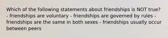 Which of the following statements about friendships is NOT true? - friendships are voluntary - friendships are governed by rules - friendships are the same in both sexes - friendships usually occur between peers