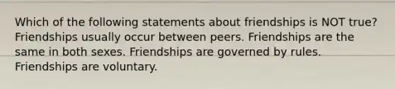 Which of the following statements about friendships is NOT true? Friendships usually occur between peers. Friendships are the same in both sexes. Friendships are governed by rules. Friendships are voluntary.