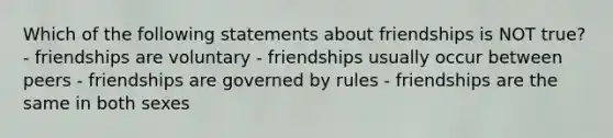 Which of the following statements about friendships is NOT true? - friendships are voluntary - friendships usually occur between peers - friendships are governed by rules - friendships are the same in both sexes