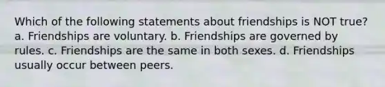 Which of the following statements about friendships is NOT true? a. Friendships are voluntary. b. Friendships are governed by rules. c. Friendships are the same in both sexes. d. Friendships usually occur between peers.