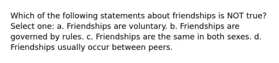 Which of the following statements about friendships is NOT true? Select one: a. Friendships are voluntary. b. Friendships are governed by rules. c. Friendships are the same in both sexes. d. Friendships usually occur between peers.