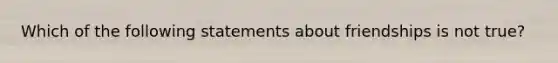 Which of the following statements about friendships is not true?