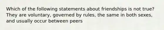 Which of the following statements about friendships is not true? They are voluntary, governed by rules, the same in both sexes, and usually occur between peers