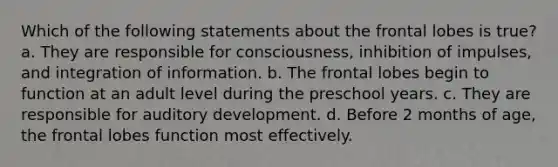 Which of the following statements about the frontal lobes is true? a. They are responsible for consciousness, inhibition of impulses, and integration of information. b. The frontal lobes begin to function at an adult level during the preschool years. c. They are responsible for auditory development. d. Before 2 months of age, the frontal lobes function most effectively.