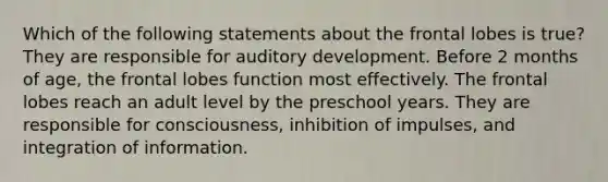 Which of the following statements about the frontal lobes is true? They are responsible for auditory development. Before 2 months of age, the frontal lobes function most effectively. The frontal lobes reach an adult level by the preschool years. They are responsible for consciousness, inhibition of impulses, and integration of information.