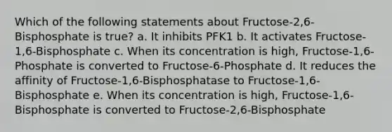 Which of the following statements about Fructose-2,6-Bisphosphate is true? a. It inhibits PFK1 b. It activates Fructose-1,6-Bisphosphate c. When its concentration is high, Fructose-1,6-Phosphate is converted to Fructose-6-Phosphate d. It reduces the affinity of Fructose-1,6-Bisphosphatase to Fructose-1,6-Bisphosphate e. When its concentration is high, Fructose-1,6-Bisphosphate is converted to Fructose-2,6-Bisphosphate