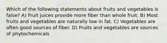 Which of the following statements about fruits and vegetables is false? A) Fruit juices provide more fiber than whole fruit. B) Most fruits and vegetables are naturally low in fat. C) Vegetables are often good sources of fiber. D) Fruits and vegetables are sources of phytochemicals