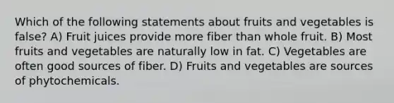 Which of the following statements about fruits and vegetables is false? A) Fruit juices provide more fiber than whole fruit. B) Most fruits and vegetables are naturally low in fat. C) Vegetables are often good sources of fiber. D) Fruits and vegetables are sources of phytochemicals.