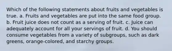 Which of the following statements about fruits and vegetables is true. a. Fruits and vegetables are put into the same food group. b. Fruit juice does not count as a serving of fruit. c. Juice can adequately account for all your servings of fruit. d. You should consume vegetables from a variety of subgroups, such as dark greens, orange-colored, and starchy groups.