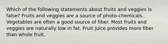 Which of the following statements about fruits and veggies is false? Fruits and veggies are a source of photo-chemicals. Vegetables are often a good source of fiber. Most fruits and veggies are naturally low in fat. Fruit juice provides more fiber than whole fruit.