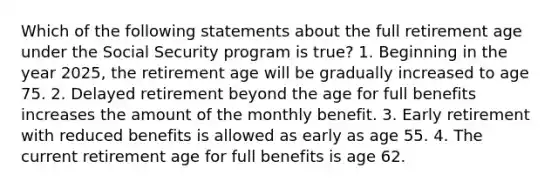 Which of the following statements about the full retirement age under the Social Security program is true? 1. Beginning in the year 2025, the retirement age will be gradually increased to age 75. 2. Delayed retirement beyond the age for full benefits increases the amount of the monthly benefit. 3. Early retirement with reduced benefits is allowed as early as age 55. 4. The current retirement age for full benefits is age 62.