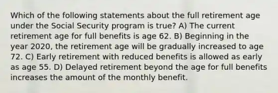 Which of the following statements about the full retirement age under the Social Security program is true? A) The current retirement age for full benefits is age 62. B) Beginning in the year 2020, the retirement age will be gradually increased to age 72. C) Early retirement with reduced benefits is allowed as early as age 55. D) Delayed retirement beyond the age for full benefits increases the amount of the monthly benefit.